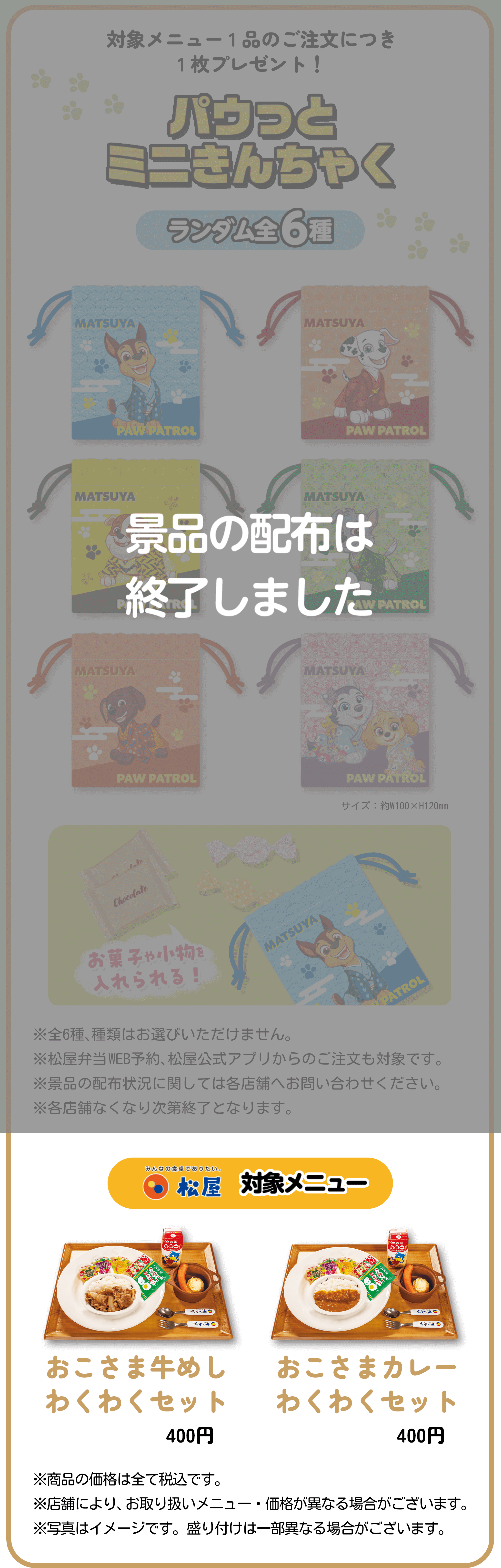 対象メニュー1品のご注文につき1枚プレゼント！パウっとミニきんちゃく ランダム全６種 お菓子や小物を入れられる！※全6種、種類はお選びいただけません。※松屋弁当WEB予約、松屋公式アプリからのご注文も対象です。※景品の配布状況に関しては各店舗へお問い合わせください。※各店舗なくなり次第終了となります。