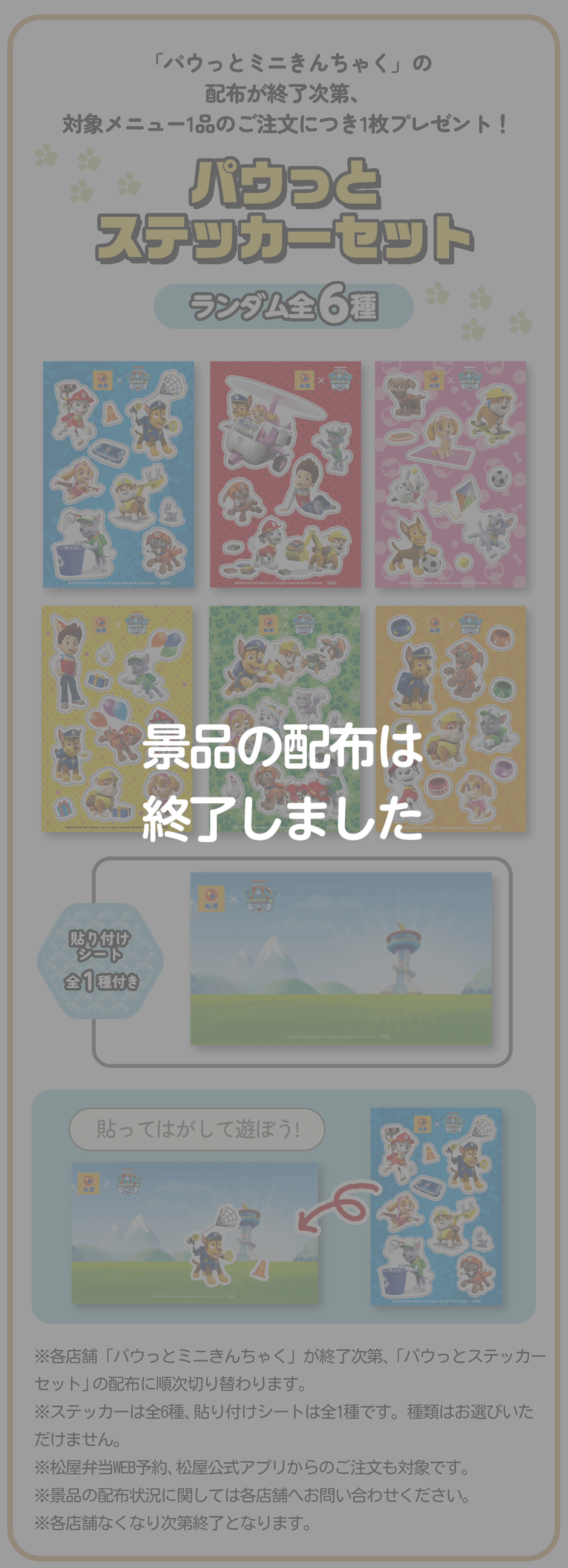 「パウっとミニきんちゃく」の配布が終了次第、対象メニュー1品のご注文につき1枚プレゼント！パウっとステッカーセット ランダム全６種 貼り付けシート全1種付き 貼ってはがして遊ぼう!※各店舗「パウっとミニきんちゃく」が終了次第、「パウっとステッカーセット」の配布に順次切り替わります。※ステッカーは全6種、貼り付けシートは全1種です。種類はお選びいただけません。※松屋弁当WEB予約、松屋公式アプリからのご注文も対象です。※景品の配布状況に関しては各店舗へお問い合わせください。※各店舗なくなり次第終了となります。